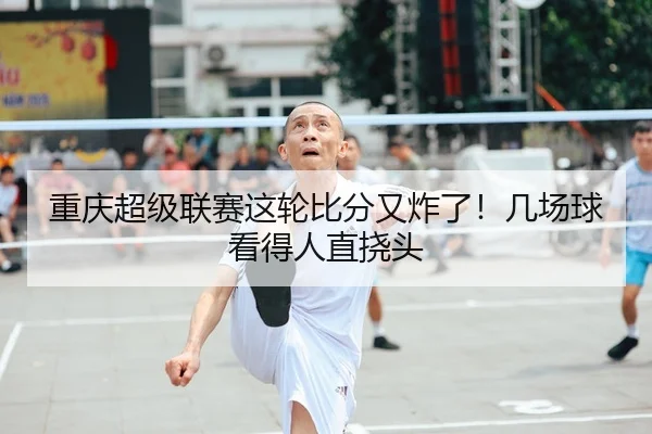 重庆超级联赛这轮比分又炸了！几场球看得人直挠头