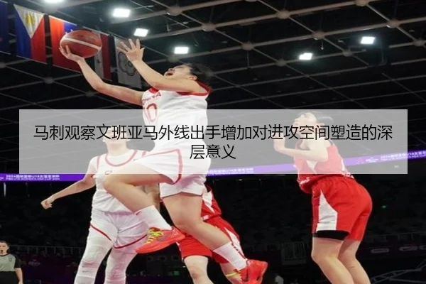 马刺观察文班亚马外线出手增加对进攻空间塑造的深层意义