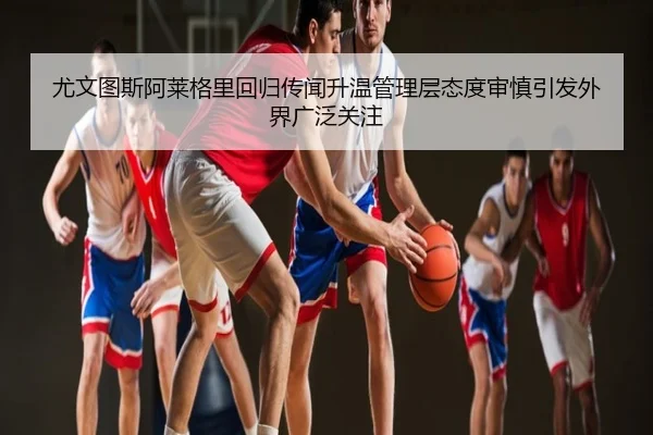 尤文图斯阿莱格里回归传闻升温管理层态度审慎引发外界广泛关注