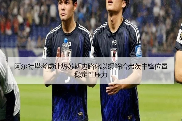 阿尔特塔考虑让热苏斯边路化以缓解哈弗茨中锋位置稳定性压力