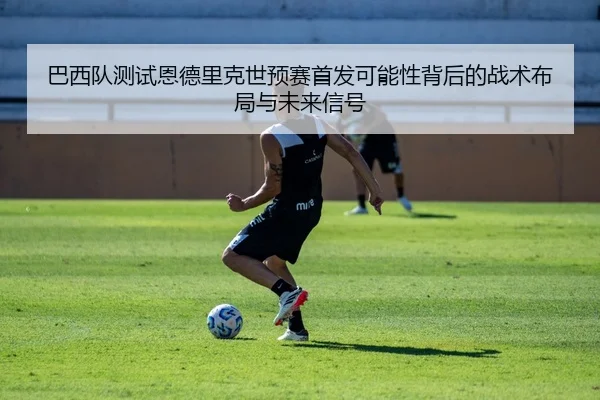 巴西队测试恩德里克世预赛首发可能性背后的战术布局与未来信号
