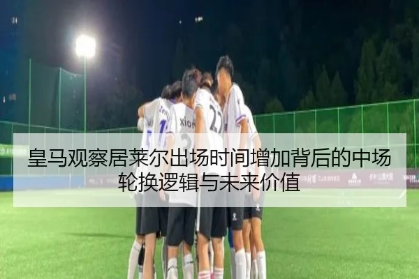 皇马观察居莱尔出场时间增加背后的中场轮换逻辑与未来价值