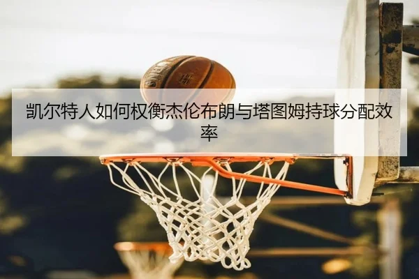 凯尔特人如何权衡杰伦布朗与塔图姆持球分配效率