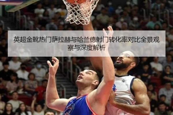 英超金靴热门萨拉赫与哈兰德射门转化率对比全景观察与深度解析