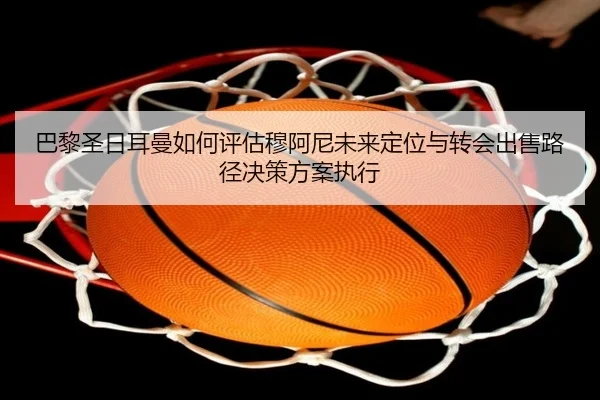巴黎圣日耳曼如何评估穆阿尼未来定位与转会出售路径决策方案执行
