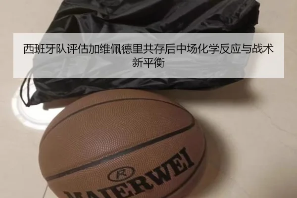 西班牙队评估加维佩德里共存后中场化学反应与战术新平衡