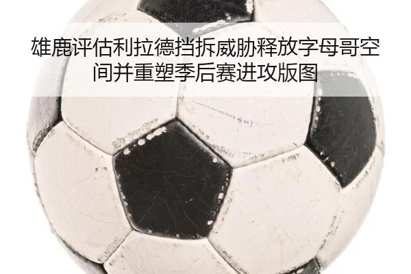 雄鹿评估利拉德挡拆威胁释放字母哥空间并重塑季后赛进攻版图