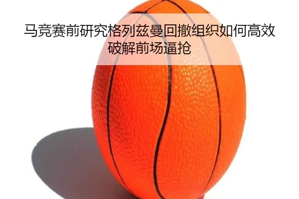 马竞赛前研究格列兹曼回撤组织如何高效破解前场逼抢