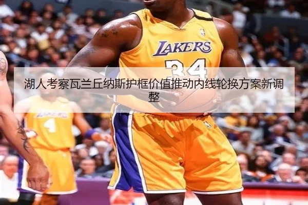 湖人考察瓦兰丘纳斯护框价值推动内线轮换方案新调整