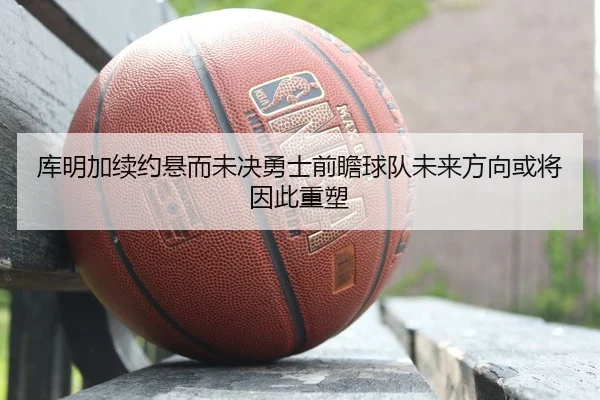 库明加续约悬而未决勇士前瞻球队未来方向或将因此重塑