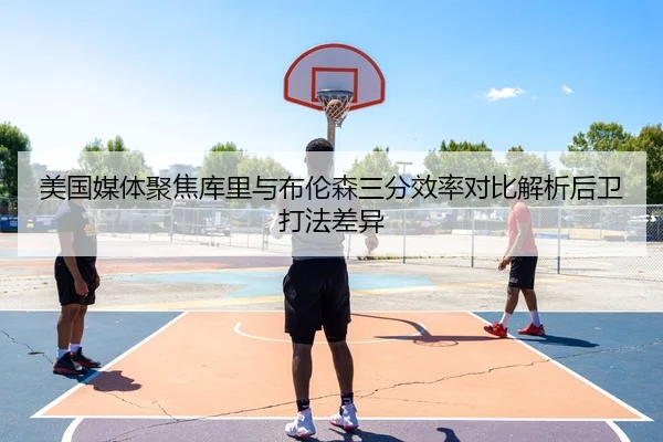 美国媒体聚焦库里与布伦森三分效率对比解析后卫打法差异