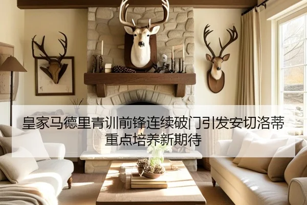 皇家马德里青训前锋连续破门引发安切洛蒂重点培养新期待